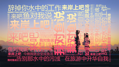 标签云:我对鱼说,来吧,来岸上吧,辞掉你水中的工作,在旅游中升华自我,告别那水中的污浊,让天空净化你的灵魂,鱼对我说,如果我信了你的心灵鸡汤,今晚我,文字词云图-wenziyun.cn