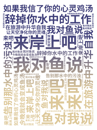 标签云:,我对鱼说,来吧,来岸上吧,辞掉你水中的工作,在旅游中升华自我,告别那水中的污浊,让天空净化你的灵魂,鱼对我说,如果我信了你的心灵鸡汤,今晚,文字词云图-wenziyun.cn